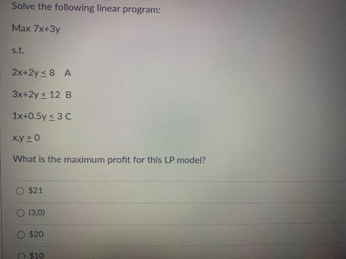 Solve the following linear program:
Max 7x+3y
s.t.
2x+2y8 A
3x+2y ≤ 12 B
1x+0.5y ≤ 3 C
x.y >0
What is the maximum profit for this LP model?
$21
(3,0)
$20
$10