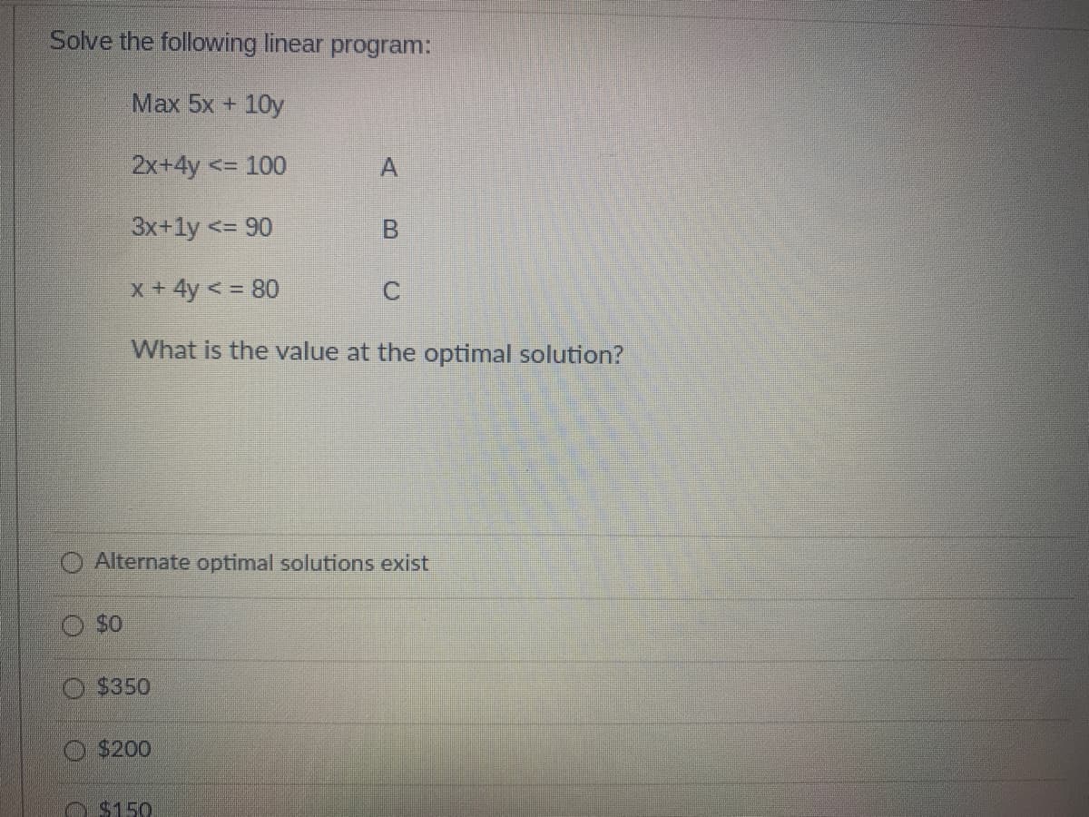 Solve the following linear program:
Max 5x + 10y
2x+4y <= 100
3x+1y <= 90
x + 4y < = 80
What is the value at the optimal solution?
$0
Alternate optimal solutions exist
$350
$200
B
$150
C