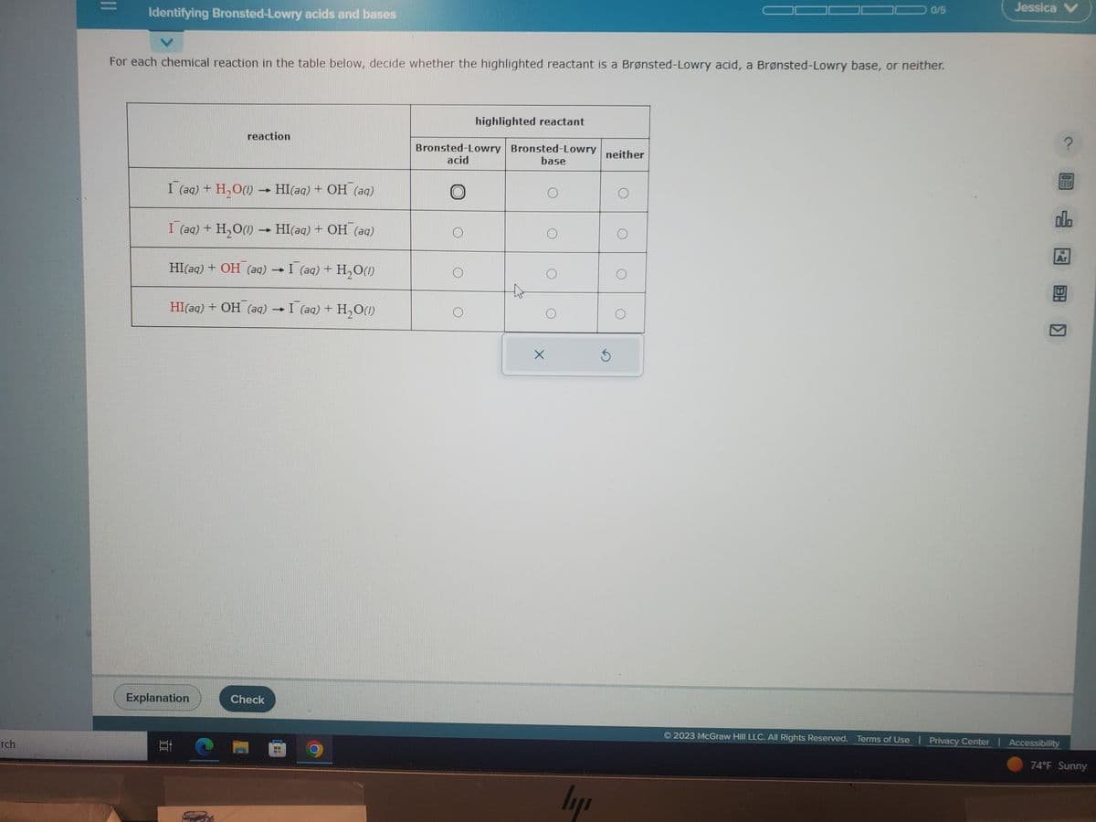 rch
||
Identifying Bronsted-Lowry acids and bases
For each chemical reaction in the table below, decide whether the highlighted reactant is a Brønsted-Lowry acid, a Brønsted-Lowry base, or neither.
I (aq) + H₂O(1)→ HI(aq) + OH(aq)
I (aq) + H₂O(1)→ HI(aq) + OH(aq)
I (aq) + H,O()
reaction
HI(aq) + OH (aq)
HI(aq) + OH (aq)
Explanation
밥
Check
-
→ I (aq) + H,O
highlighted reactant
Bronsted-Lowry Bronsted-Lowry
acid
base
X
ly
neither
Ś
0/5
O
Jessica V
P
000
Ar
3:
2023 McGraw Hill LLC. All Rights Reserved. Terms of Use | Privacy Center | Accessibility
74°F Sunny