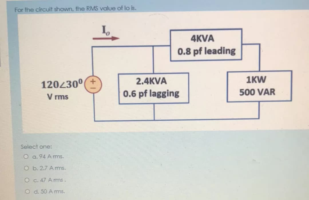 For the circuit shown, the RMS value of lo is.
4KVA
0.8 pf leading
120430°(±
2.4KVA
1KW
V rms
0.6 pf lagging
500 VAR
Select one:
O a. 94 A ms.
O b. 2.7 Amms.
O c. 47 A rms.
O d. 50 A rms.
