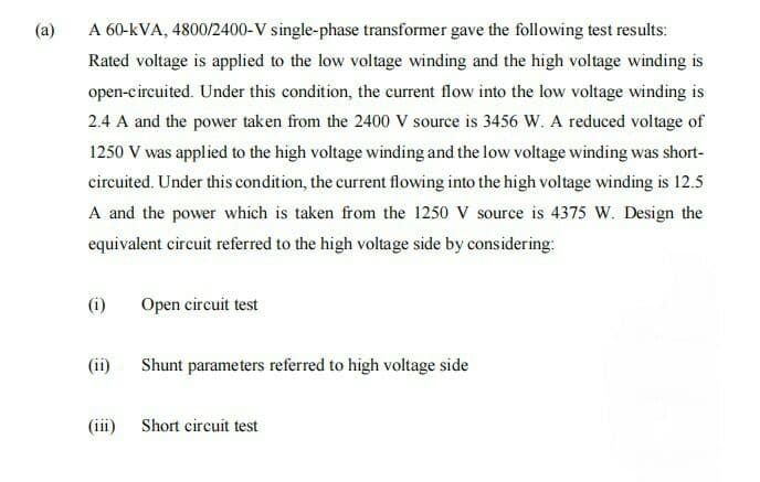 (a)
A 60-kVA, 4800/2400-V single-phase transformer gave the following test results:
Rated voltage is applied to the low voltage winding and the high voltage winding is
open-circuited. Under this condition, the current flow into the low voltage winding is
2.4 A and the power taken from the 2400 V source is 3456 W. A reduced voltage of
1250 V was applied to the high voltage winding and the low voltage winding was short-
circuited. Under this condition, the current flowing into the high voltage winding is 12.5
A and the power which is taken from the 1250 V source is 4375 W. Design the
equivalent circuit referred to the high voltage side by considering:
(i)
Open circuit test
(ii)
Shunt parameters referred to high voltage side
(iii)
Short circuit test
