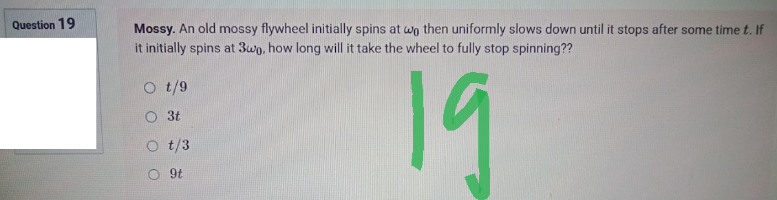 Question 19
Mossy. An old mossy flywheel initially spins at wo then uniformly slows down until it stops after some time t. If
it initially spins at 3wo, how long will it take the wheel to fully stop spinning??
3t
19
t/3
9t
O