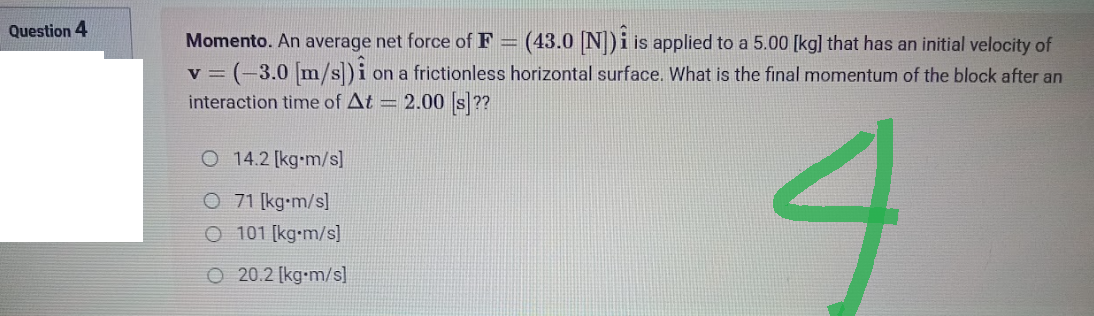 Question 4
Momento. An average net force of F= (43.0 [N]) is applied to a 5.00 [kg] that has an initial velocity of
v = (-3.0 [m/s]) i on a frictionless horizontal surface. What is the final momentum of the block after an
interaction time of At = 2.00 [s]??
O 14.2 [kg-m/s]
O 71 [kg-m/s]
4
O 101 [kg-m/s]
O 20.2 [kg-m/s]