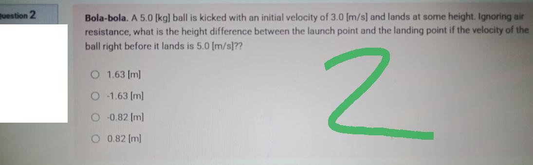 Question 2
Bola-bola. A 5.0 [kg] ball is kicked with an initial velocity of 3.0 [m/s] and lands at some height. Ignoring air
resistance, what is the height difference between the launch point and the landing point if the velocity of the
ball right before it lands is 5.0 [m/s]??
O 1.63 [m]
2
O -1.63 [m]
-0.82 [m]
O 0.82 [m]