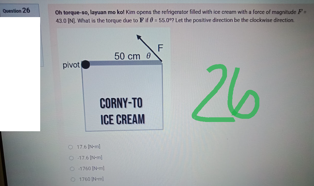 Question 26
Oh torque-so, layuan mo ko! Kim opens the refrigerator filled with ice cream with a force of magnitude F=
43.0 [N]. What is the torque due to F if 0 = 55.0°? Let the positive direction be the clockwise direction.
F
50 cm 0
pivot
26
CORNY-TO
ICE CREAM
O 17.6 [N-m]
O-17.6 [N•m]
O-1760 [Nm]
O 1760 [N-m]