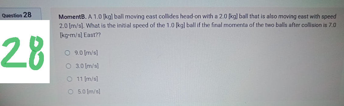 Question 28
28
MomentB. A 1.0 [kg] ball moving east collides head-on with a 2.0 [kg] ball that is also moving east with speed
2.0 [m/s]. What is the initial speed of the 1.0 [kg] ball if the final momenta of the two balls after collision is 7.0
[kg-m/s] East??
O 9.0 [m/s]
O 3.0 [m/s]
O 11 [m/s]
O
5.0 [m/s]