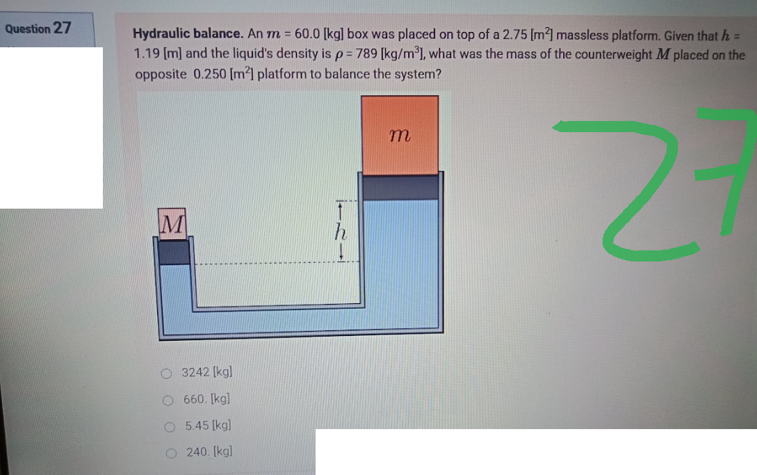 Question 27
Hydraulic balance. An m = 60.0 [kg] box was placed on top of a 2.75 [m²] massless platform. Given that h =
1.19 [m] and the liquid's density is p = 789 [kg/m³], what was the mass of the counterweight M placed on the
opposite 0.250 [m²] platform to balance the system?
m
2
M
O3242 [kg]
O 660. [kg]
O
5.45 [kg]
O 240. [kg]