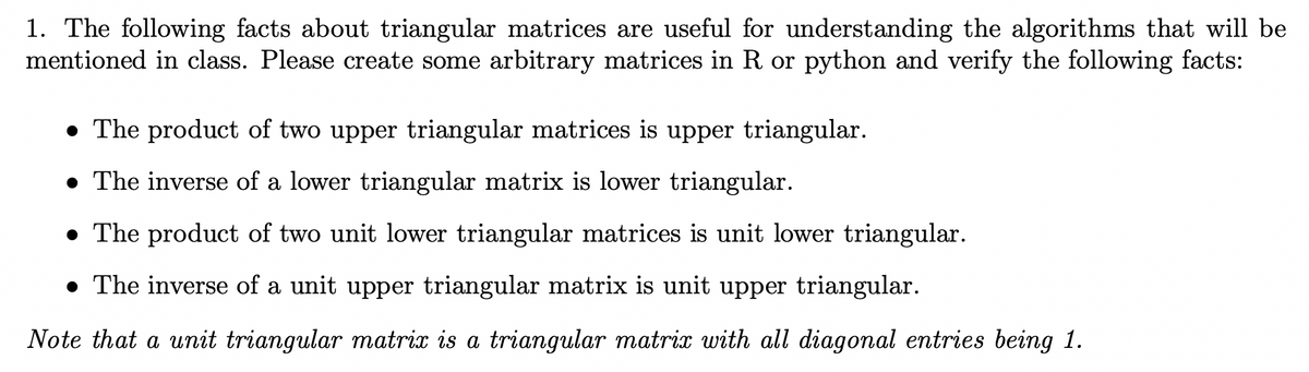 1. The following facts about triangular matrices are useful for understanding the algorithms that will be
mentioned in class. Please create some arbitrary matrices in R or python and verify the following facts:
• The product of two upper triangular matrices is upper triangular.
• The inverse of a lower triangular matrix is lower triangular.
• The product of two unit lower triangular matrices is unit lower triangular.
• The inverse of a unit upper triangular matrix is unit upper triangular.
Note that a unit triangular matrix is a triangular matrix with all diagonal entries being 1.
