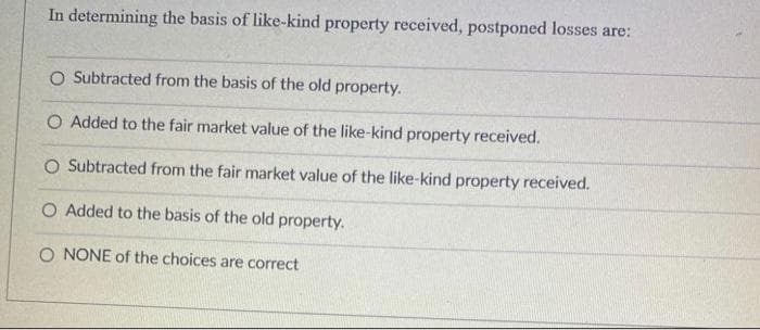 In determining the basis of like-kind property received, postponed losses are:
O Subtracted from the basis of the old property.
O Added to the fair market value of the like-kind property received.
O Subtracted from the fair market value of the like-kind property received.
O Added to the basis of the old property.
O NONE of the choices are correct
