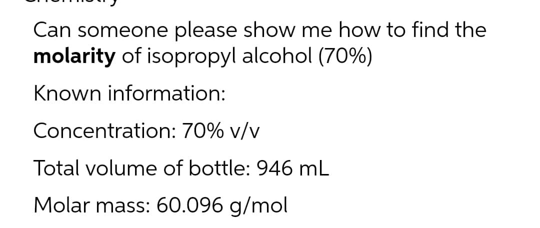 Can someone please show me how to find the
molarity of isopropyl alcohol (70%)
Known information:
Concentration:
70% v/v
Total volume of bottle: 946 mL
Molar mass: 60.096 g/mol