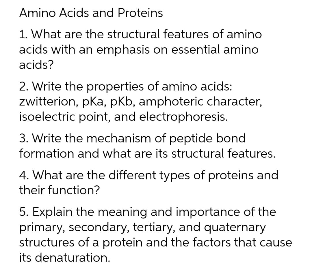 Amino Acids and Proteins
1. What are the structural features of amino
acids with an emphasis on essential amino
acids?
2. Write the properties of amino acids:
zwitterion, pka, pKb, amphoteric character,
isoelectric point, and electrophoresis.
3. Write the mechanism of peptide bond
formation and what are its structural features.
4. What are the different types of proteins and
their function?
5. Explain the meaning and importance of the
primary, secondary, tertiary, and quaternary
structures of a protein and the factors that cause
its denaturation.