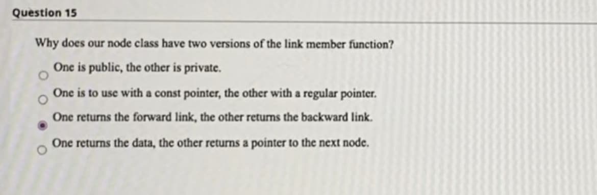 Question 15
Why does our node class have two versions of the link member function?
One is public, the other is private.
One is to use with a const pointer, the other with a regular pointer.
One returns the forward link, the other returns the backward link.
One returns the data, the other returns a pointer to the next node.
