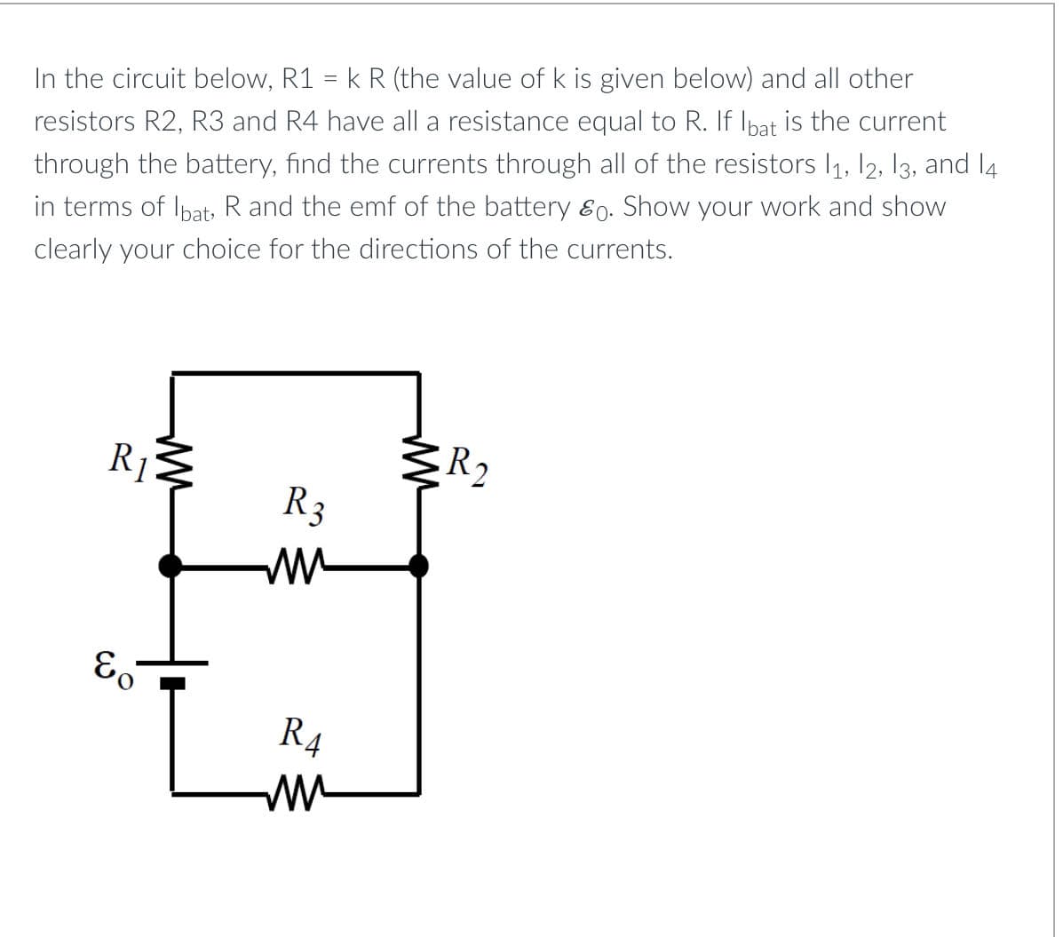 In the circuit below, R1 = k R (the value of k is given below) and all other
resistors R2, R3 and R4 have all a resistance equal to R. If Ibat is the current
through the battery, find the currents through all of the resistors 1₁, 12, 13, and 14
in terms of Ibat, R and the emf of the battery &0. Show your work and show
clearly your choice for the directions of the currents.
R₁
&o
ww
R3
R₁
ww
ww
R2