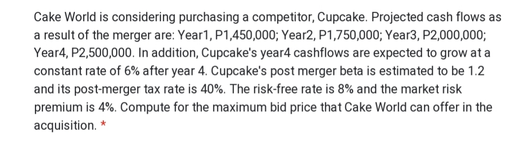 Cake World is considering purchasing a competitor, Cupcake. Projected cash flows as
a result of the merger are: Year1, P1,450,000; Year2, P1,750,000; Year3, P2,000,000;
Year4, P2,500,000. In addition, Cupcake's year4 cashflows are expected to grow at a
constant rate of 6% after year 4. Cupcake's post merger beta is estimated to be 1.2
and its post-merger tax rate is 40%. The risk-free rate is 8% and the market risk
premium is 4%. Compute for the maximum bid price that Cake World can offer in the
acquisition. *
