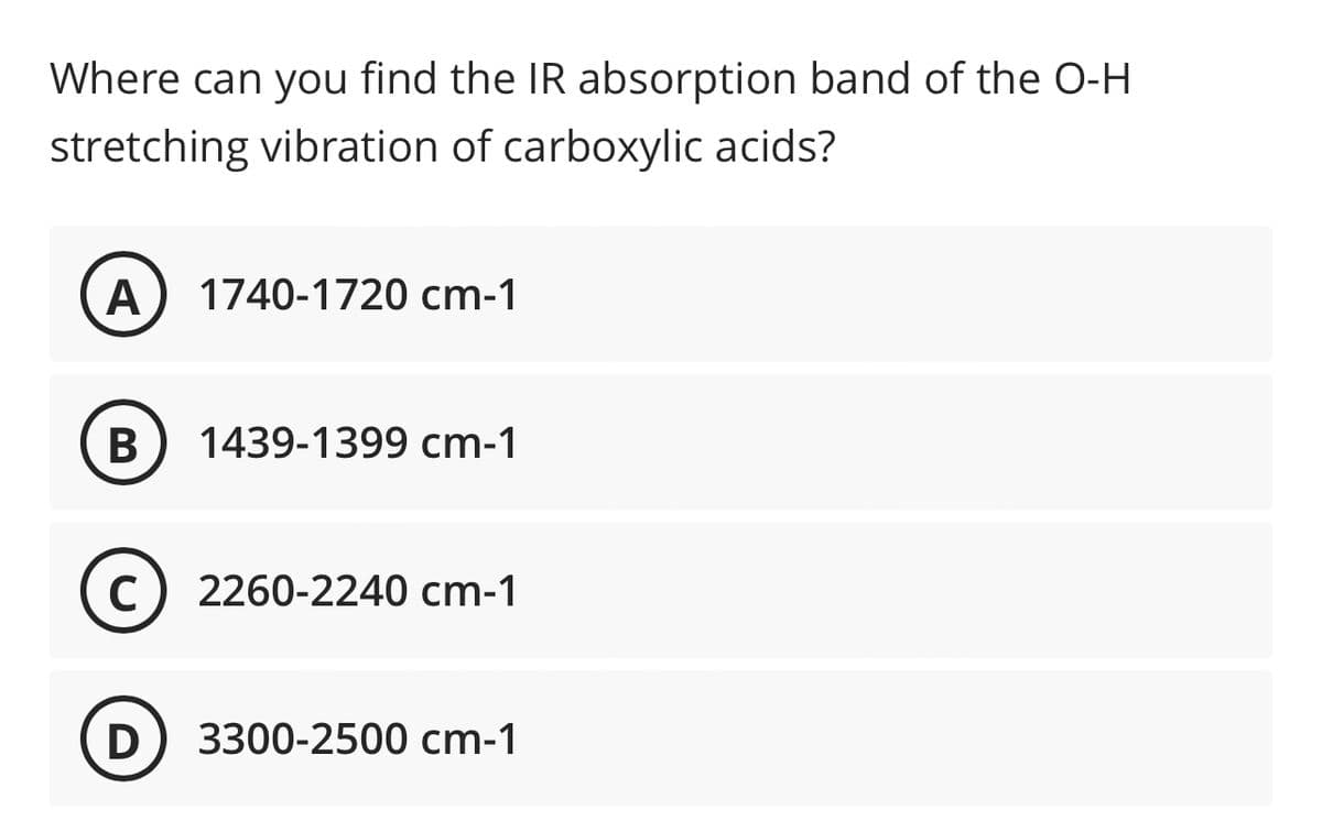 Where can you find the IR absorption band of the O-H
stretching vibration of carboxylic acids?
A
1740-1720 cm-1
В
1439-1399 cm-1
C) 2260-2240 cm-1
D) 3300-2500 cm-1
