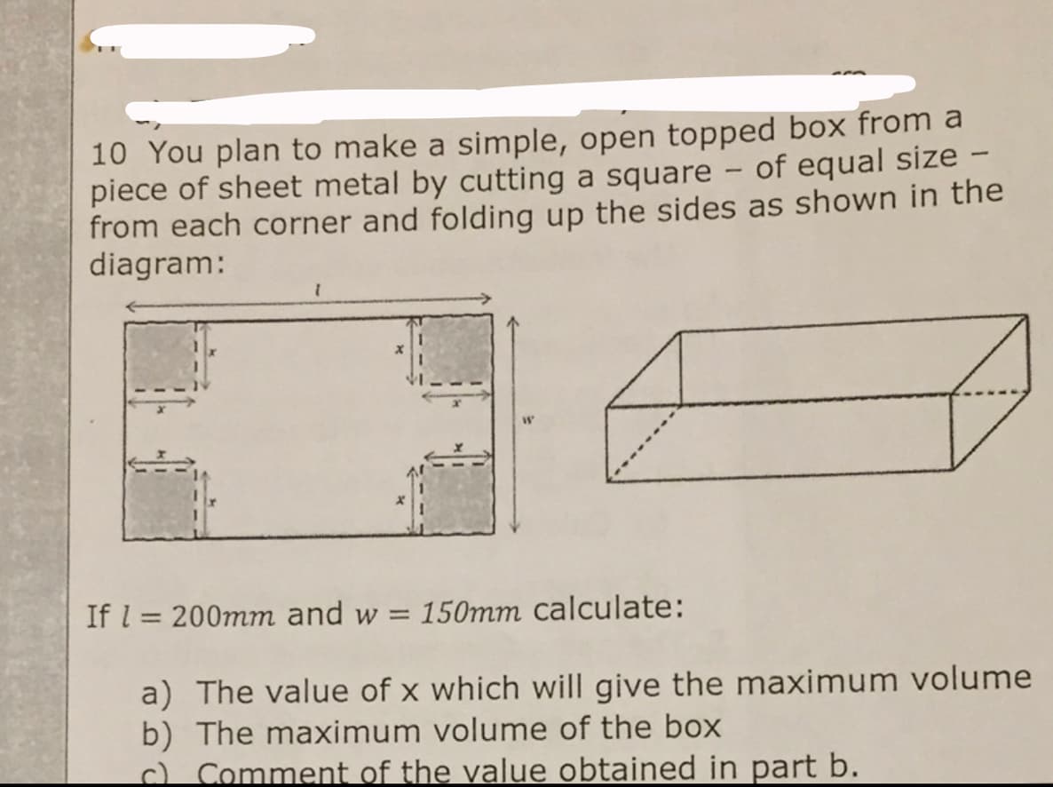 10 You plan to make a simple, open topped box from a
piece of sheet metal by cutting a square - of equal size -
from each corner and folding up the sides as shown in the
diagram:
|
If l = 200mm and w = 150mm calculate:
a) The value of x which will give the maximum volume
b) The maximum volume of the box
c) Comment of the value obtained in part b.
