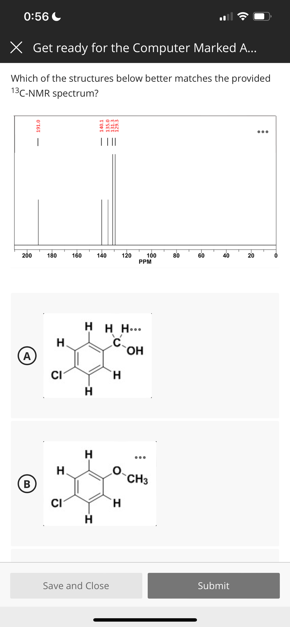0:56 C
X Get ready for the Computer Marked A...
Which of the structures below better matches the provided
13C-NMR spectrum?
T ||
200
180
160
140
120
100
PPM
80
60
40
20
H H H...
C.
HO,
CI
H.
H.
H.
O.
CH3
В
CI
H.
Save and Close
Submit
191.0
140.1
135.0
