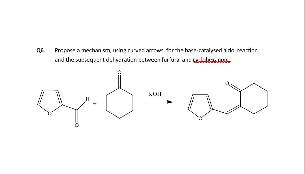 Q6.
Propose a mechanism, using curved arrows, for the base-catalysed aldol reaction
and the subsequent dehydration between furfural and cydahexanene
КОН
H
