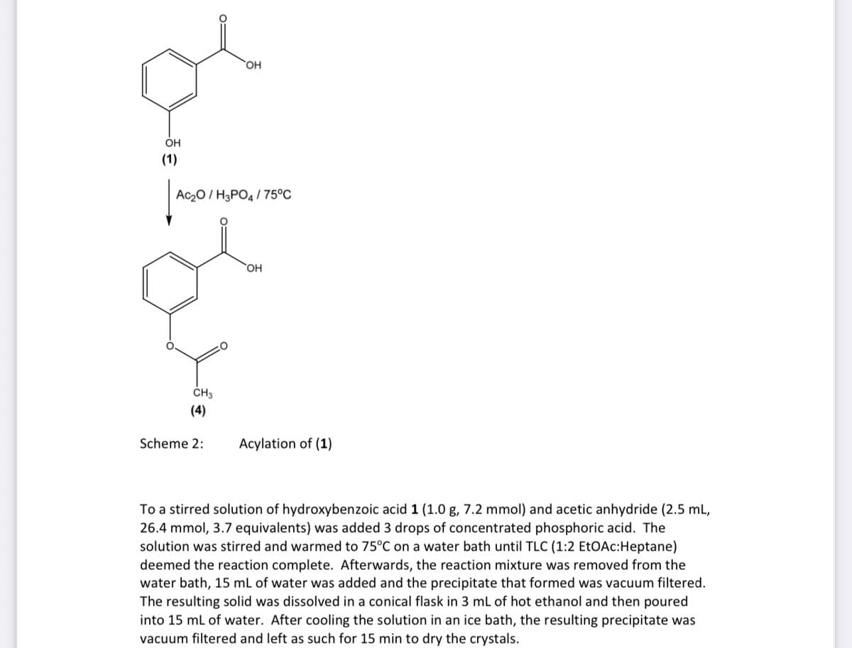 ÓH
(1)
Ac20 / H3PO4 / 75°C
ČH3
(4)
Scheme 2:
Acylation of (1)
To a stirred solution of hydroxybenzoic acid 1 (1.0 g, 7.2 mmol) and acetic anhydride (2.5 mL,
26.4 mmol, 3.7 equivalents) was added 3 drops of concentrated phosphoric acid. The
solution was stirred and warmed to 75°C on a water bath until TLC (1:2 EtOAc:Heptane)
deemed the reaction complete. Afterwards, the reaction mixture was removed from the
water bath, 15 mL of water was added and the precipitate that formed was vacuum filtered.
The resulting solid was dissolved in a conical flask in 3 ml of hot ethanol and then poured
into 15 ml of water. After cooling the solution in an ice bath, the resulting precipitate was
vacuum filtered and left as such for 15 min to dry the crystals.
