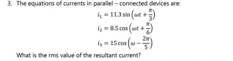 3. The equations of currents in parallel - connected devices are:
i₁ = 11.3 sin (wt +)
i₂ = 8.5 cos (wt +
+7)
2π
= 15 cos (@-²5)
What is the rms value of the resultant current?
i3