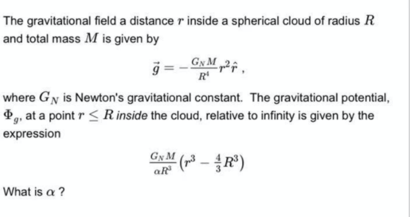 The gravitational field a distance r inside a spherical cloud of radius R
and total mass M is given by
g = - GN M „2
R'
where GN is Newton's gravitational constant. The gravitational potential,
P,, at a point r < R inside the cloud, relative to infinity is given by the
g
expression
Gy M
What is a ?
