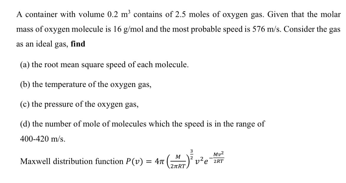 A container with volume 0.2 m³ contains of 2.5 moles of oxygen gas. Given that the molar
mass of oxygen molecule is 16 g/mol and the most probable speed is 576 m/s. Consider the gas
as an ideal
gas,
find
(a) the root mean square speed of each molecule.
(b) the temperature of the oxygen gas,
(c) the pressure of the oxygen gas,
(d) the number of mole of molecules which the speed is in the
range
of
400-420 m/s.
3
Mv²
M
Maxwell distribution function P(v) = 4
е 2RT
2TRT
