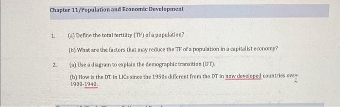 Chapter 11/Population and Economic Development
1.
2.
(a) Define the total fertility (TF) of a population?
(b) What are the factors that may reduce the TF of a population in a capitalist economy?
(a) Use a diagram to explain the demographic transition (DT).
(b) How is the DT in LICs since the 1950s different from the DT in now developed countries over
1900-1940.