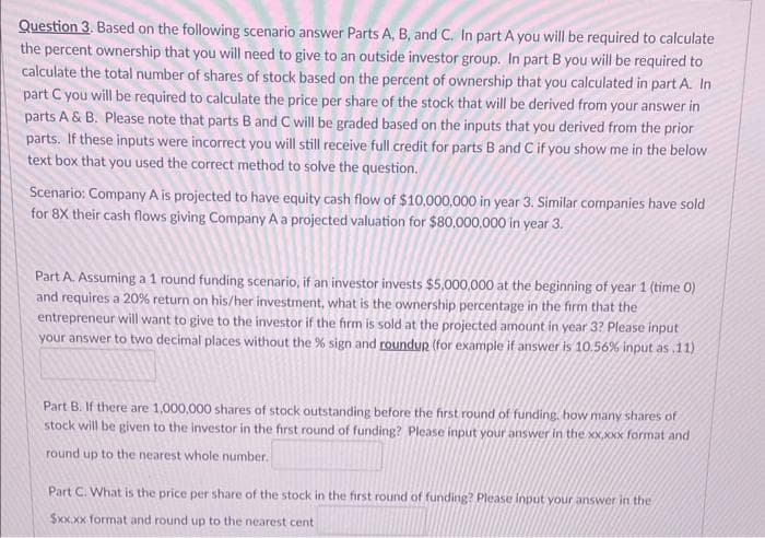 Question 3. Based on the following scenario answer Parts A, B, and C. In part A you will be required to calculate
the percent ownership that you will need to give to an outside investor group. In part B you will be required to
calculate the total number of shares of stock based on the percent of ownership that you calculated in part A. In
part C you will be required to calculate the price per share of the stock that will be derived from your answer in
parts A & B. Please note that parts B and C will be graded based on the inputs that you derived from the prior
parts. If these inputs were incorrect you will still receive full credit for parts B and C if you show me in the below
text box that you used the correct method to solve the question.
Scenario: Company A is projected to have equity cash flow of $10,000,000 in year 3. Similar companies have sold
for 8X their cash flows giving Company A a projected valuation for $80,000,000 in year 3.
Part A. Assuming a 1 round funding scenario, if an investor invests $5,000,000 at the beginning of year 1 (time 0)
and requires a 20% return on his/her investment, what is the ownership percentage in the firm that the
entrepreneur will want to give to the investor if the firm is sold at the projected amount in year 3? Please input
your answer to two decimal places without the % sign and roundup (for example if answer is 10.56% input as .11)
Part B. If there are 1,000,000 shares of stock outstanding before the first round of funding, how many shares of
stock will be given to the investor in the first round of funding? Please input your answer in the xx,xxx format and
round up to the nearest whole number.
Part C. What is the price per share of the stock in the first round of funding? Please input your answer in the
$xx.xx format and round up to the nearest cent