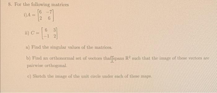 8. For the following matrices
DA= [97]
6
ii) C =
a) Find the singular values of the matrices.
b) Find an orthonormal set of vectors that spans R² such that the image of these vectors are
pairwise orthogonal.
c) Sketch the image of the unit circle under each of these maps.