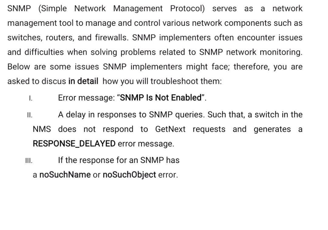 SNMP (Simple Network Management Protocol) serves as a network
management tool to manage and control various network components such as
switches, routers, and firewalls. SNMP implementers often encounter issues
and difficulties when solving problems related to SNMP network monitoring.
Below are some issues SNMP implementers might face; therefore, you are
asked to discus in detail how you will troubleshoot them:
I.
II.
III.
Error message: "SNMP Is Not Enabled".
A delay in responses to SNMP queries. Such that, a switch in the
NMS does not respond to GetNext requests and generates a
RESPONSE_DELAYED error message.
If the response for an SNMP has
a noSuchName or noSuchObject error.