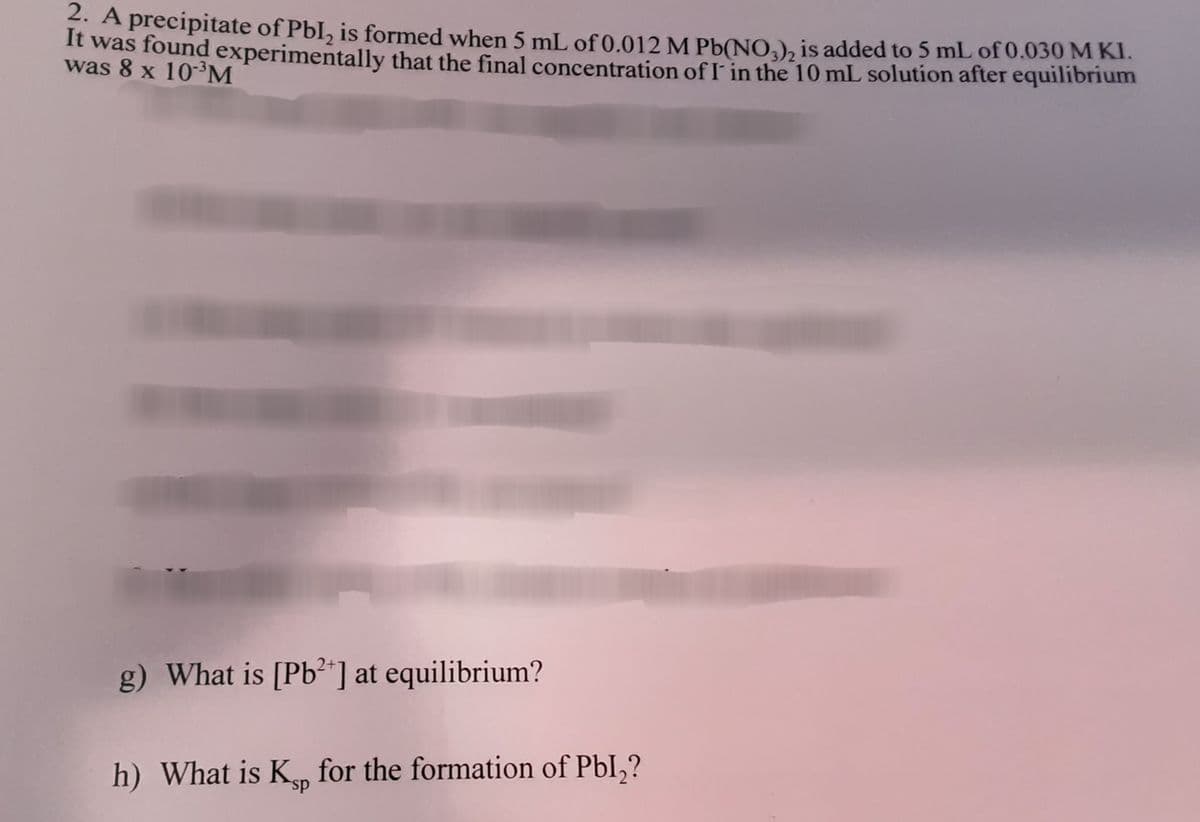 * A precipitate of PbI, is formed when 5 mL of 0.012 M Pb(NO,), is added to 5 mL of 0.030 M KI.
It was found experimentally that the final concentration of I in the 10 mL solution after equilibrium
was 8 x 10-³M
g) What is [Pb²"] at equilibrium?
h) What is K for the formation of PbI,?
sp
