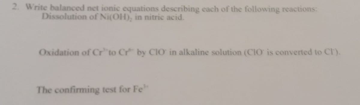 2. Write balanced net ionic equations describing each of the following reactions:
Dissolution of Ni(OH), in nitric acid.
Oxidation of Cr to Cr by CIO in alkaline solution (CIO is converted to Cr).
The confirming test for Fe
