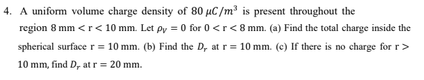 4. A uniform volume charge density of 80 µC/m³ is present throughout the
region 8 mm <r< 10 mm. Let øy = 0 for 0 <r< 8 mm. (a) Find the total charge inside the
spherical surfacer = 10 mm. (b) Find the D, at r= 10 mm. (c) If there is no charge for r>
10 mm, find D, at r = 20 mm.
