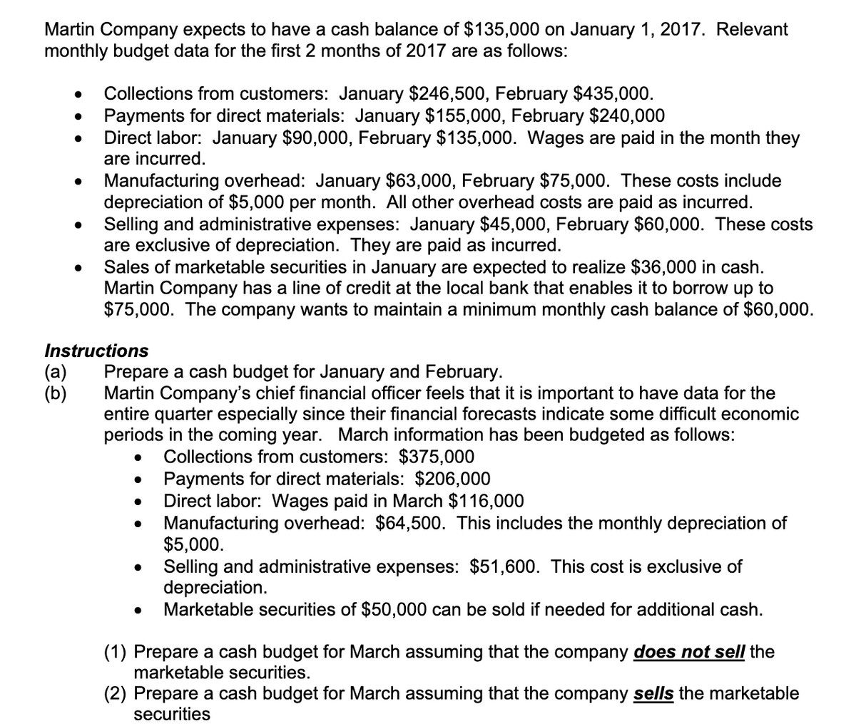 Martin Company expects to have a cash balance of $135,000 on January 1, 2017. Relevant
monthly budget data for the first 2 months of 2017 are as follows:
Collections from customers: January $246,500, February $435,000.
Payments for direct materials: January $155,000, February $240,000
Direct labor: January $90,000, February $135,000. Wages are paid in the month they
are incurred.
Manufacturing overhead: January $63,000, February $75,000. These costs include
depreciation of $5,000 per month. All other overhead costs are paid as incurred.
Selling and administrative expenses: January $45,000, February $60,000. These costs
are exclusive of depreciation. They are paid as incurred.
Sales of marketable securities in January are expected to realize $36,000 in cash.
Martin Company has a line of credit at the local bank that enables it to borrow up to
$75,000. The company wants to maintain a minimum monthly cash balance of $60,000.
Instructions
(a)
(b)
Prepare a cash budget for January and February.
Martin Company's chief financial officer feels that it is important to have data for the
entire quarter especially since their financial forecasts indicate some difficult economic
periods in the coming year. March information has been budgeted as follows:
Collections from customers: $375,000
Payments for direct materials: $206,000
Direct labor: Wages paid in March $116,000
Manufacturing overhead: $64,500. This includes the monthly depreciation of
$5,000.
Selling and administrative expenses: $51,600. This cost is exclusive of
depreciation.
Marketable securities of $50,000 can be sold if needed for additional cash.
(1) Prepare a cash budget for March assuming that the company does not sell the
marketable securities.
(2) Prepare a cash budget for March assuming that the company sells the marketable
securities
