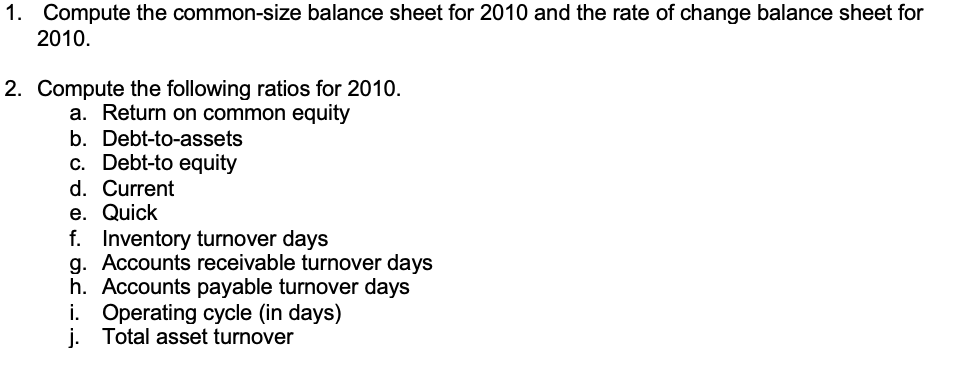 1. Compute the common-size balance sheet for 2010 and the rate of change balance sheet for
2010.
2. Compute the following ratios for 2010.
a. Return on common equity
b. Debt-to-assets
c. Debt-to equity
d. Current
e. Quick
f. Inventory turnover days
g. Accounts receivable turnover days
h. Accounts payable turnover days
i. Operating cycle (in days)
j. Total asset turnover
