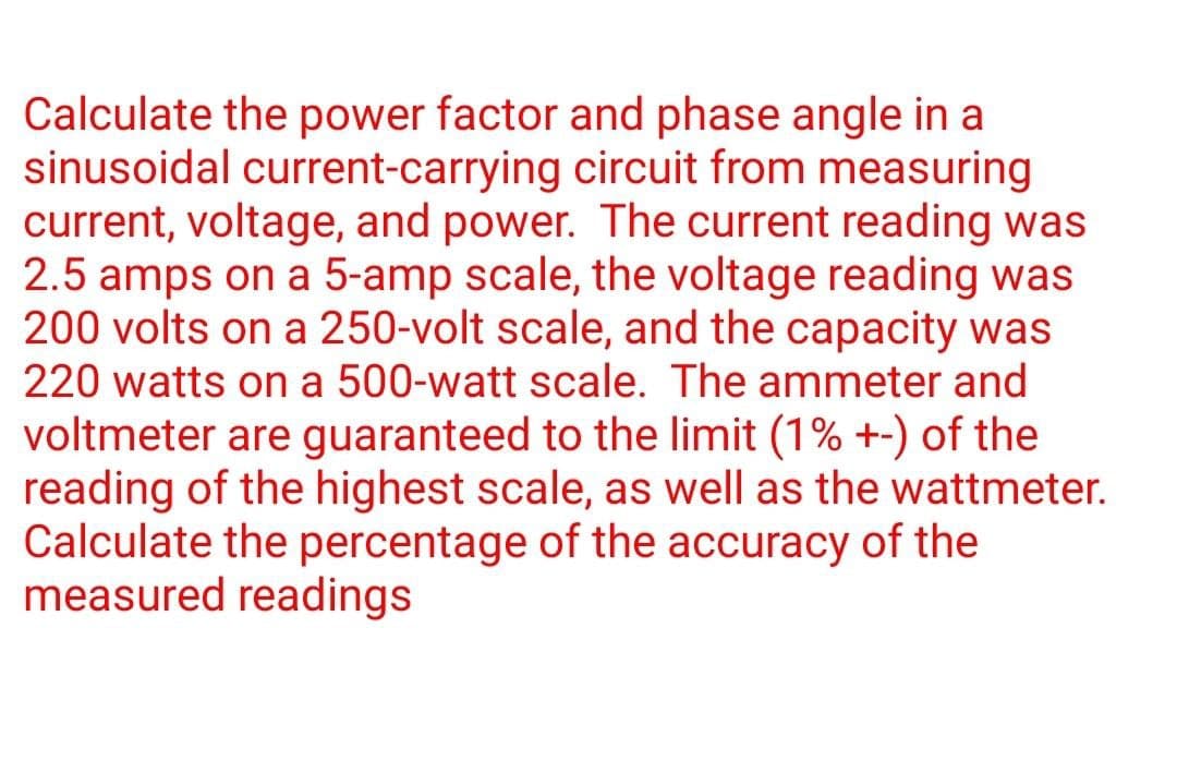 Calculate the power factor and phase angle in a
sinusoidal current-carrying circuit from measuring
current, voltage, and power. The current reading was
2.5 amps on a 5-amp scale, the voltage reading was
200 volts on a 250-volt scale, and the capacity was
220 watts on a 500-watt scale. The ammeter and
voltmeter are guaranteed to the limit (1% +-) of the
reading of the highest scale, as well as the wattmeter.
Calculate the percentage of the accuracy of the
measured readings