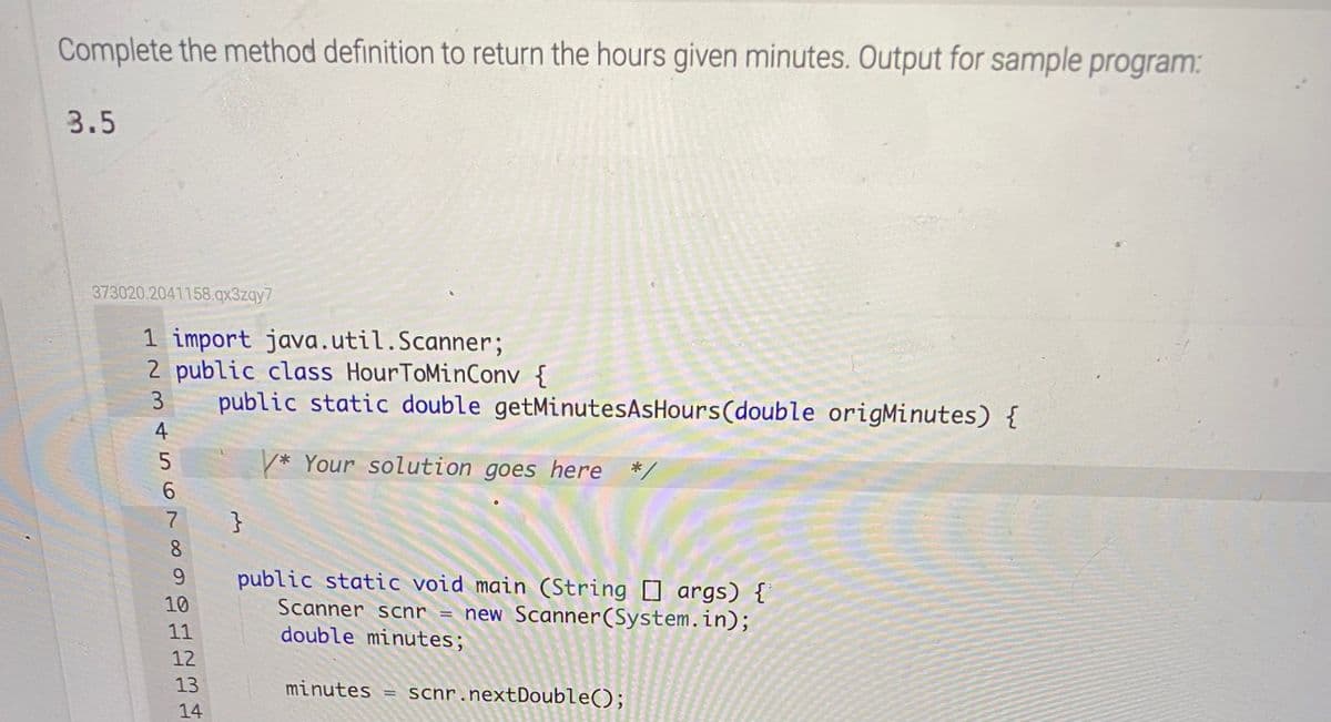 Complete the method definition to return the hours given minutes. Output for sample program:
3.5
373020.2041158.qx3zqy7
1 import java.util.Scanner;
2 public class HourToMinConv {
public static double getMinutesAsHours(double origMinutes) {
3
4
* Your solution goes here */
6.
}
8.
public static void main (String args) {
Scanner scnr = new Scanner(System.in);
double minutes;
9.
10
11
12
13
minutes = scnr.nextDouble();
14
