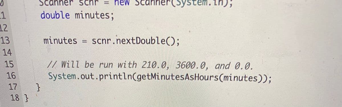 Scani
schr
= new Scani
ystem
double minutes;
.1
12
13
minutes =
= scnr.nextDouble();
14
// Will be run with 210.0, 3600.0, and 0.0.
System.out.println(getMinutesAsHours(minutes));
}
15
16
17
18 }

