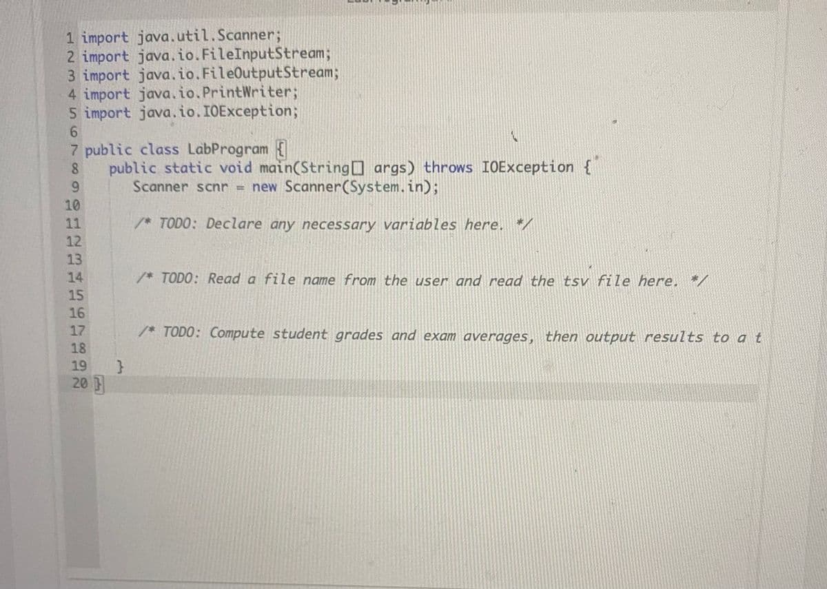 1 import java.util.Scanner;
2 import java.io.FileInputStream;
3 import java.io.FileOutputStream;
4 import java.io. PrintWriter;
5 import java.io.IOException;
6.
7 public class LabProgram {
public static void main(String args) throws IOException {
Scanner scnr = new Scanner(System.in);
8.
9.
10
11
*TODO: Declare any necessary variables here.
12
13
14
* TODO: Read a file name from the user and read the tsv file here. */
15
16
17
/* TODO: Compute student grades and exam averages, then output results to a t
18
19
20
