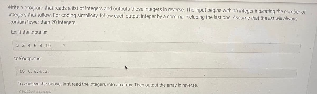 Write a program that reads a list of integers and outputs those integers in reverse. The input begins with an integer indicating the number of
integers that follow. For coding simplicity, follow each output integer by a comma, including the last one. Assume that the list will always
contain fewer than 20 integers.
Ex: If the input is:
5 2 4 6 8 10
the output is:
10,8,6,4,2,
To achieve the above, first read the integers into an array. Then output the array in reverse.
373020 2041158.qx3zqy7
