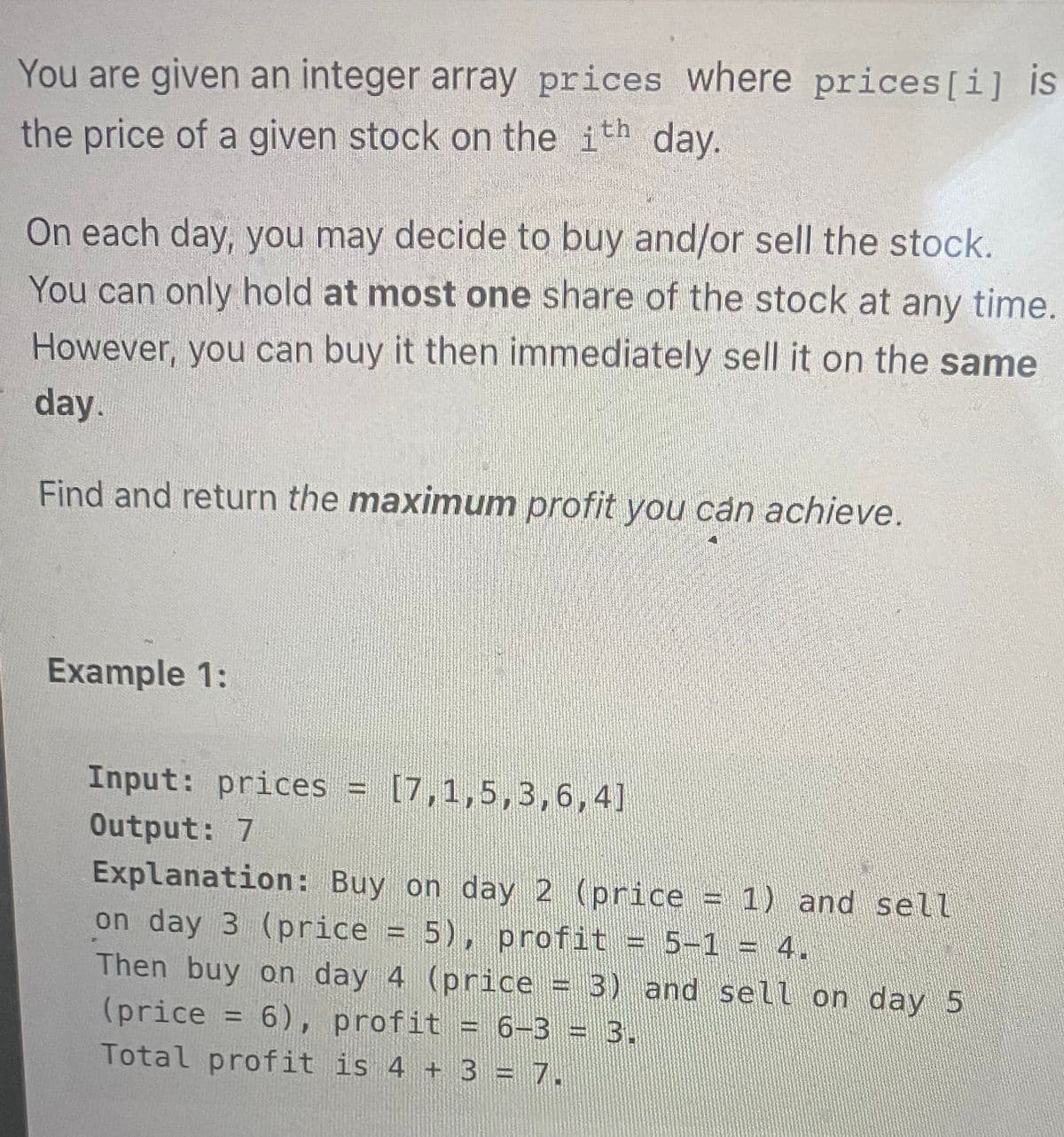 You are given an integer array prices where prices [i] is
the price of a given stock on the ith day.
On each day, you may decide to buy and/or sell the stock.
You can only hold at most one share of the stock at any time.
However, you can buy it then immediately sell it on the same
day.
Find and return the maximum profit you can achieve.
Example 1:
Input: prices = [7,1,5,3,6,4]
Output: 7
Explanation: Buy on day 2 (price = 1) and sell
on day 3 (price 5), profit = 5-1 = 4.
Then buy on day 4 (price = 3) and sell on day 5
(price 6), profit 6-3 = 3.
Total profit is 4 + 3 = 7.