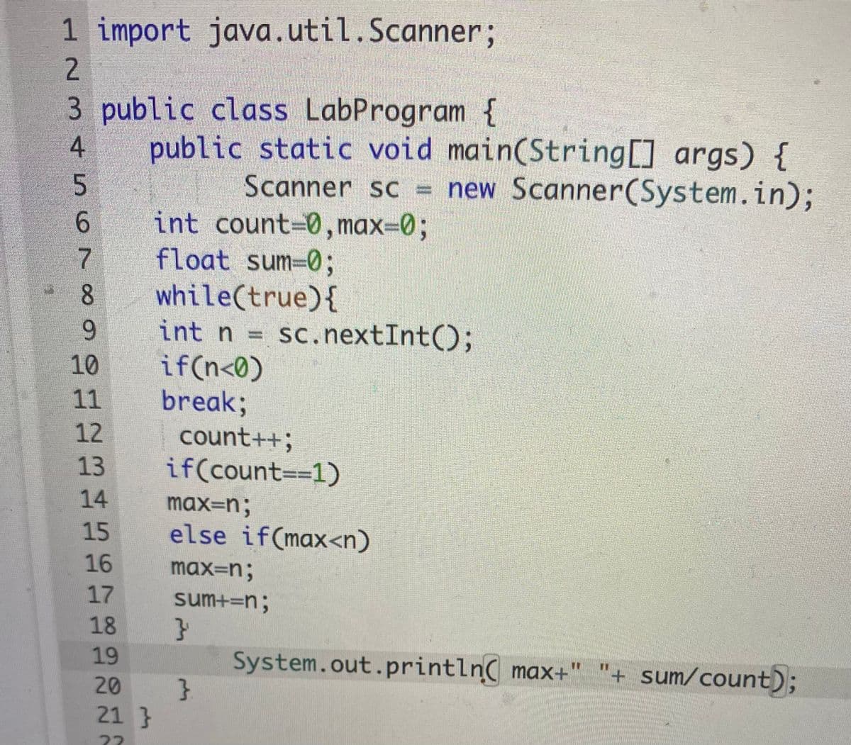 1 import java.util.Scanner;
2.
3 public class LabProgram {
public static void main(String[] args) {
Scanner sc = new Scanner(System.in);
int count-0, max3D0%3B
float sum=0;
while(true){
int n =
if(n<0)
break;
count++;
if(count=31)
4
6.
6.
sc. nextInt();
10
11
12
13
14
max=n;
15
else if(max<n)
16
max=n;
17
sum+=n;
18
}
System.out.println max+" "+ sum/count);
}
19
20
21 }
22

