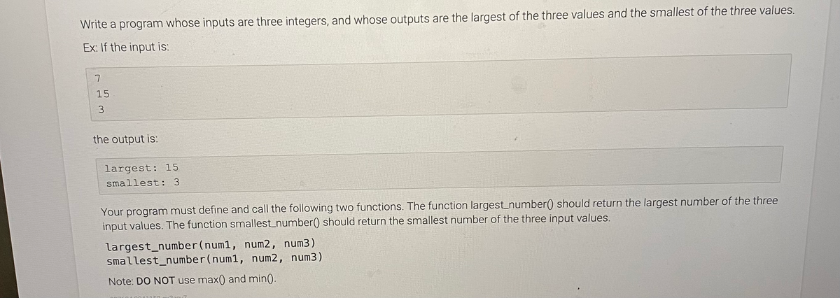 Write a program whose inputs are three integers, and whose outputs are the largest of the three values and the smallest of the three values.
Ex: If the input is:
15
3
the output is:
largest: 15
smallest: 3
Your program must define and call the following two functions. The function largest_number() should return the largest number of the three
input values. The function smallest_number() should return the smallest number of the three input values.
largest_number(num1, num2, num3)
smallest_number(num1, num2, num3)
Note: DO NOT use max() and min().
