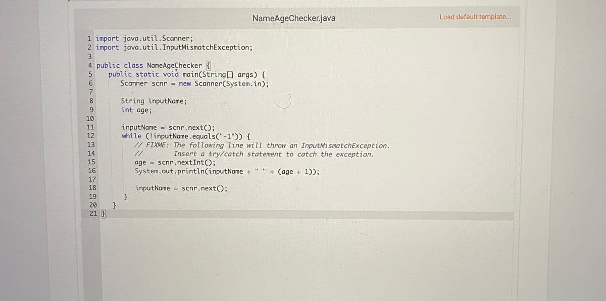 NameAgeChecker.java
Load default template...
1 import java.util.Scanner;
2 import java.util.InputMismatchException;
4 public class NameAgeChecker {
public static void main(String[] args) {
Scanner scnr
= new Scanner(System.in);
7
8
String inputName;
int age;
9.
10
inputName
while (!inputName.equals("-1")) {
// FIXME: The following line will throw an InputMismatchException.
11
scnr.next();
12
13
14
//
Insert a try/catch statement to catch the exception.
scnr.nextInt();
15
age
16
System.out.println(inputName +
+ (age + 1));
17
18
inputName
}
}
scnr.next();
19
20
21 }
