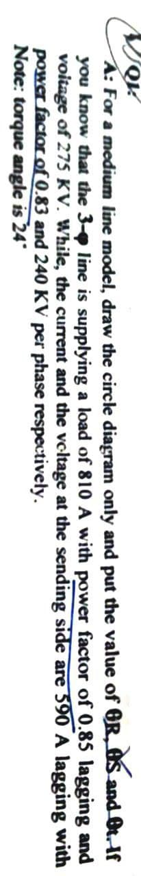 JQK!
A: For a medium line model, draw the circle diagram only and put the value of
you know that the 3-p line is supplying a load of 810 A with power factor
voitage of 275 KV. While, the current and the voltage at the sending
power factor of 0.83 and 240 KV per phase respectively.
Note: torque angle is 24°
OS and Ot. If
OR,
of 0.85 lagging
side are 590 A lagging
and
with