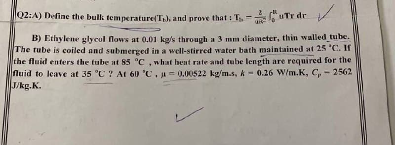 Q2:A) Define the bulk temperature (Tn), and prove that : T₁, - 2 ur dr
B) Ethylene glycol flows at 0.01 kg/s through a 3 mm diameter, thin walled_tube.
The tube is coiled and submerged in a well-stirred water bath maintained at 25 °C. If
the fluid enters the tube at 85 °C, what heat rate and tube length are required for the
fluid to leave at 35 °C ? At 60 °C, μ = 0.00522 kg/m.s, k = 0.26 W/m.K, C, 2562
J/kg.K.
-