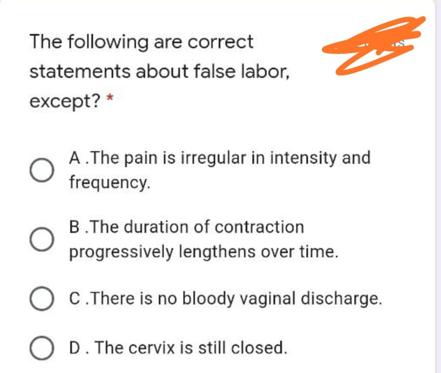 The following are correct
statements about false labor,
except? *
A.The pain is irregular in intensity and
frequency.
B.The duration of contraction
progressively lengthens over time.
C. There is no bloody vaginal discharge.
O D. The cervix is still closed.
