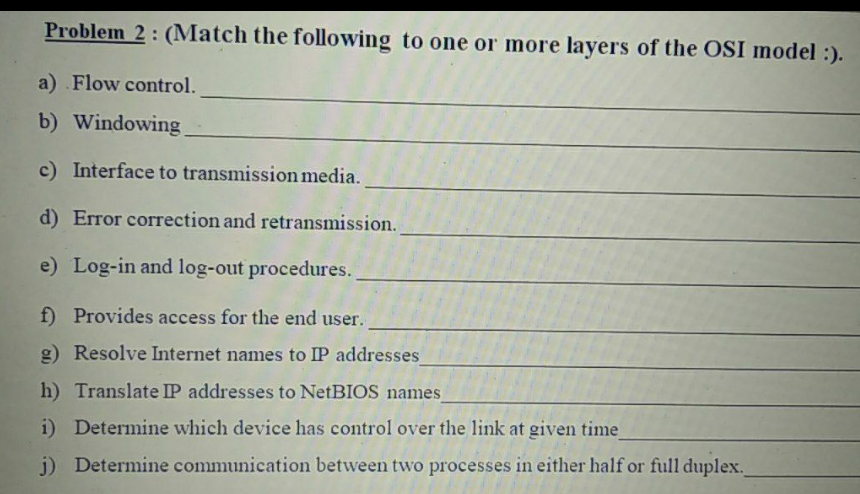 Problem 2: (Match the following to one or more layers of the OSI model :).
a) Flow control.
b) Windowing
c) Interface to transmission media.
d) Error correction and retransmission.
e) Log-in and log-out procedures.
f) Provides access for the end user.
g) Resolve Internet names to IP addresses
h) Translate IP addresses to NetBIOS names
i) Determine which device has control over the link at given time
j) Determine communication between two processes in either half or full duplex.

