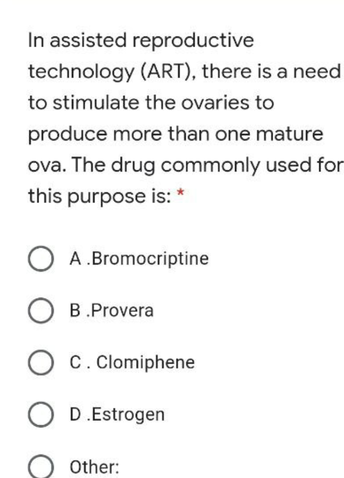 In assisted reproductive
technology (ART), there is a need
to stimulate the ovaries to
produce more than one mature
ova. The drug commonly used for
this purpose is: *
A .Bromocriptine
O B.Provera
C. Clomiphene
O D.Estrogen
Other:
