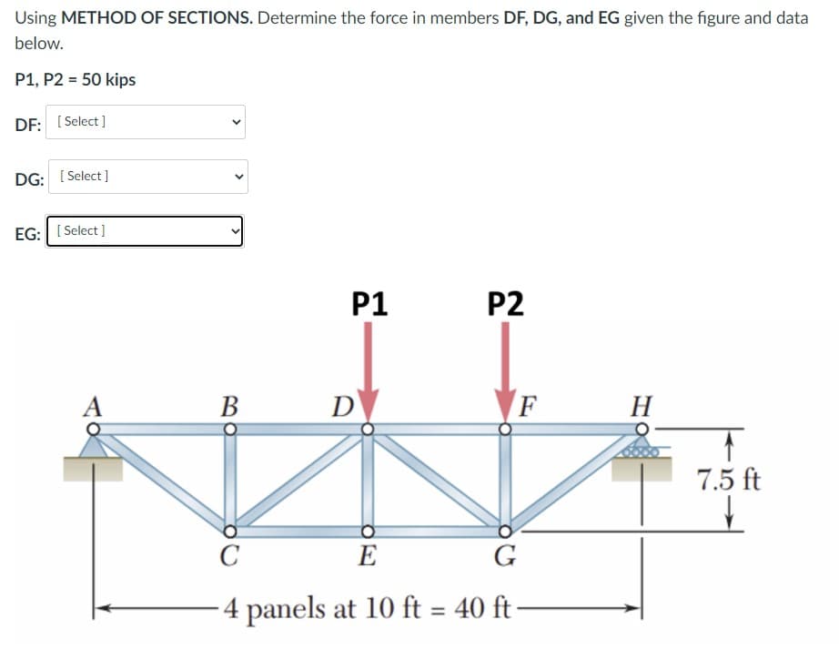 Using METHOD OF SECTIONS. Determine the force in members DF, DG, and EG given the figure and data
below.
P1, P2 = 50 kips
DF: [ Select ]
DG: [ Select ]
EG: [ Select ]
P1
P2
A
В
D
F
Н
7.5 ft
C
E
G
4 panels at 10 ft = 40 ft
%3D
>
>
